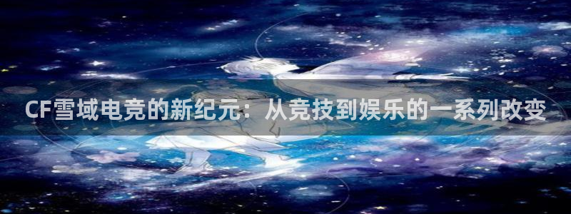 一竞技官网地址：CF雪域电竞的新纪元：从竞技到娱乐的一系列改变